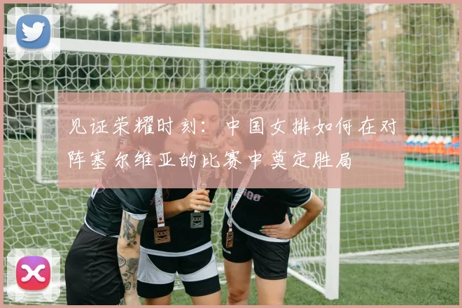 见证荣耀时刻：中国女排如何在对阵塞尔维亚的比赛中奠定胜局