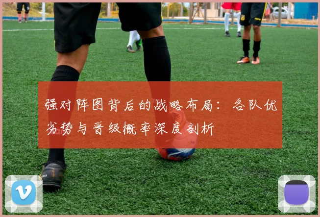 强对阵图背后的战略布局：各队优劣势与晋级概率深度剖析